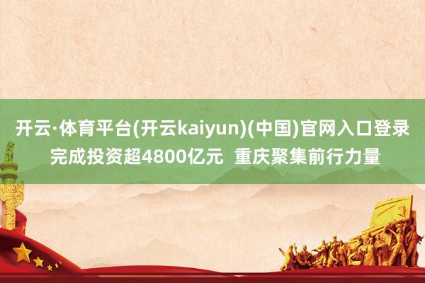 开云·体育平台(开云kaiyun)(中国)官网入口登录 完成投资超4800亿元  重庆聚集前行力量