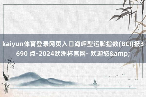 kaiyun体育登录网页入口海岬型运脚指数(BCI)报3690 点-2024欧洲杯官网- 欢迎您&