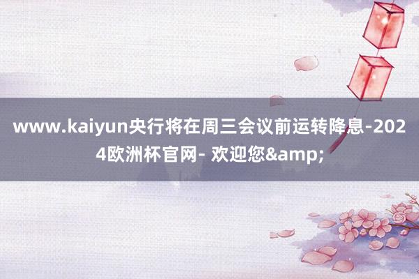 www.kaiyun央行将在周三会议前运转降息-2024欧洲杯官网- 欢迎您&