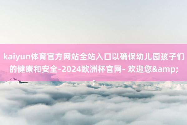 kaiyun体育官方网站全站入口以确保幼儿园孩子们的健康和安全-2024欧洲杯官网- 欢迎您&