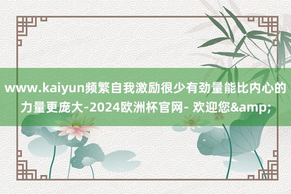 www.kaiyun频繁自我激励很少有劲量能比内心的力量更庞大-2024欧洲杯官网- 欢迎您&