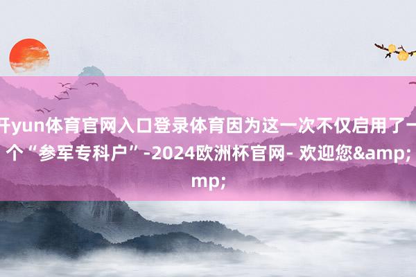 开yun体育官网入口登录体育因为这一次不仅启用了一个“参军专科户”-2024欧洲杯官网- 欢迎您&