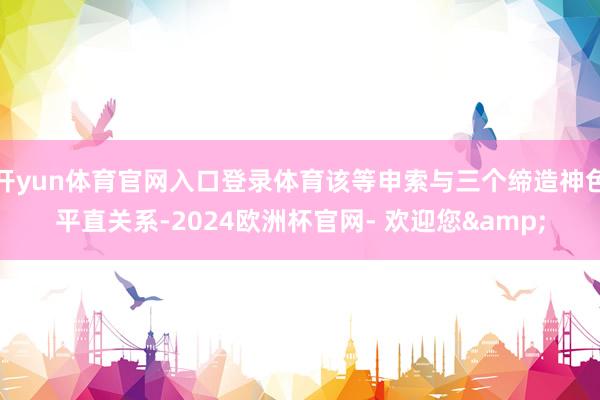 开yun体育官网入口登录体育该等申索与三个缔造神色平直关系-2024欧洲杯官网- 欢迎您&