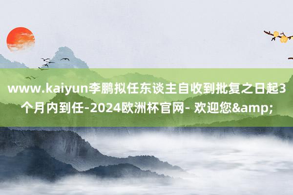 www.kaiyun李鹏拟任东谈主自收到批复之日起3个月内到任-2024欧洲杯官网- 欢迎您&