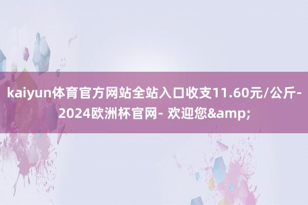 kaiyun体育官方网站全站入口收支11.60元/公斤-2024欧洲杯官网- 欢迎您&