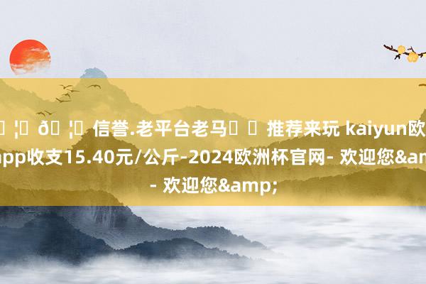 🦄🦄信誉.老平台老马✔️推荐来玩 kaiyun欧洲杯app收支15.40元/公斤-2024欧洲杯官网- 欢迎您&