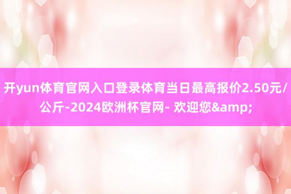 开yun体育官网入口登录体育当日最高报价2.50元/公斤-2024欧洲杯官网- 欢迎您&