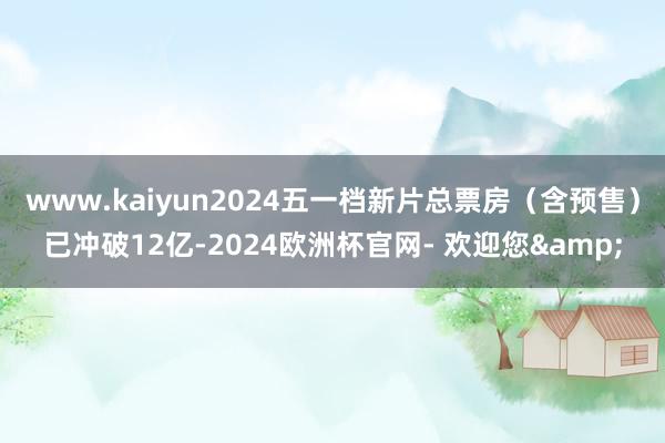 www.kaiyun2024五一档新片总票房（含预售）已冲破12亿-2024欧洲杯官网- 欢迎您&