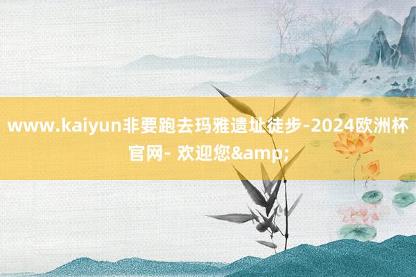 www.kaiyun非要跑去玛雅遗址徒步-2024欧洲杯官网- 欢迎您&