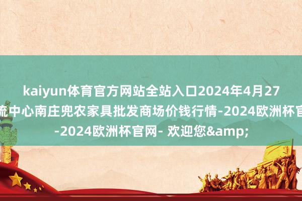 kaiyun体育官方网站全站入口2024年4月27日杭州农副家具物流中心南庄兜农家具批发商场价钱行情-2024欧洲杯官网- 欢迎您&