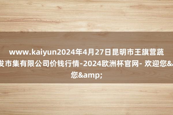 www.kaiyun2024年4月27日昆明市王旗营蔬菜批发市集有限公司价钱行情-2024欧洲杯官网- 欢迎您&