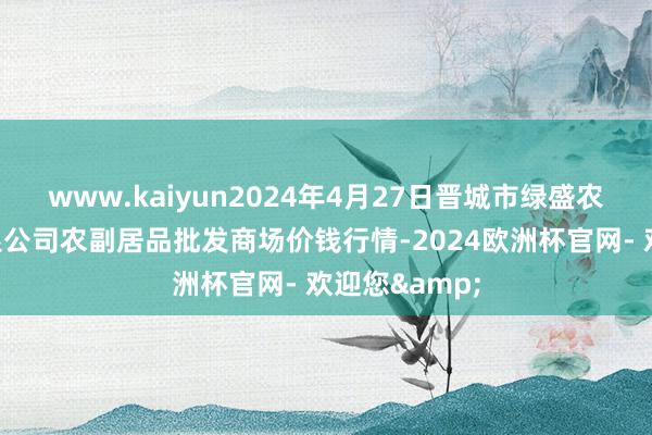 www.kaiyun2024年4月27日晋城市绿盛农工商实业有限公司农副居品批发商场价钱行情-2024欧洲杯官网- 欢迎您&