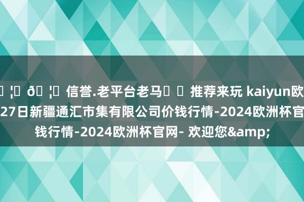 🦄🦄信誉.老平台老马✔️推荐来玩 kaiyun欧洲杯app2024年4月27日新疆通汇市集有限公司价钱行情-2024欧洲杯官网- 欢迎您&