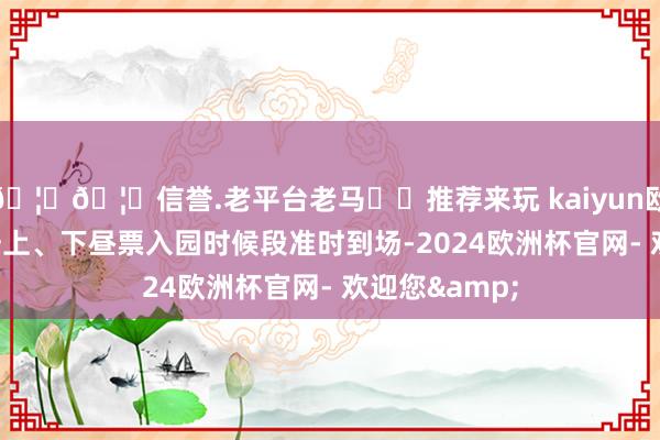 🦄🦄信誉.老平台老马✔️推荐来玩 kaiyun欧洲杯app请按上、下昼票入园时候段准时到场-2024欧洲杯官网- 欢迎您&