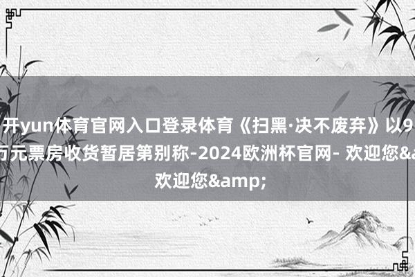 开yun体育官网入口登录体育《扫黑·决不废弃》以9668万元票房收货暂居第别称-2024欧洲杯官网- 欢迎您&