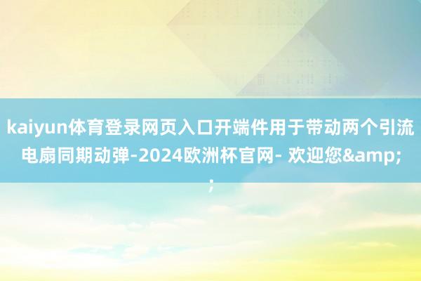 kaiyun体育登录网页入口开端件用于带动两个引流电扇同期动弹-2024欧洲杯官网- 欢迎您&