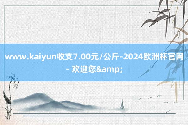 www.kaiyun收支7.00元/公斤-2024欧洲杯官网- 欢迎您&