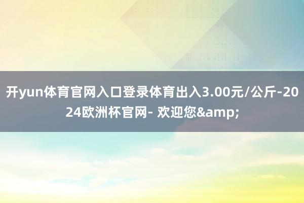 开yun体育官网入口登录体育出入3.00元/公斤-2024欧洲杯官网- 欢迎您&