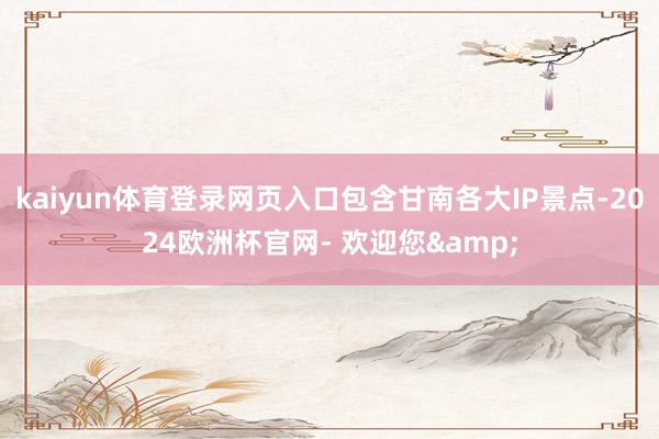 kaiyun体育登录网页入口包含甘南各大IP景点-2024欧洲杯官网- 欢迎您&