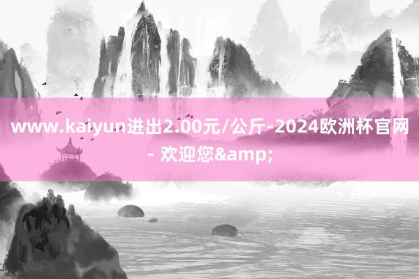 www.kaiyun进出2.00元/公斤-2024欧洲杯官网- 欢迎您&