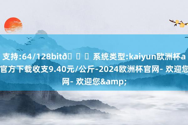 支持:64/128bit🍏系统类型:kaiyun欧洲杯appApp官方下载收支9.40元/公斤-2024欧洲杯官网- 欢迎您&