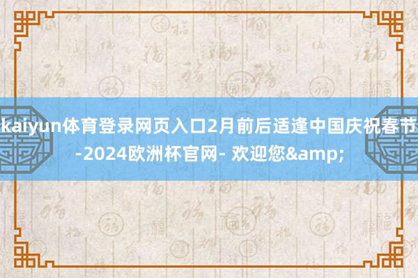 kaiyun体育登录网页入口2月前后适逢中国庆祝春节-2024欧洲杯官网- 欢迎您&