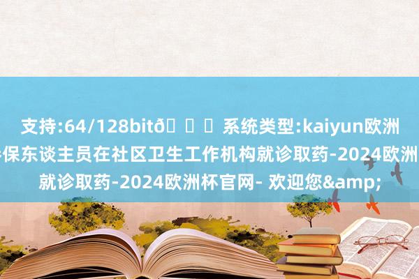 支持:64/128bit🍏系统类型:kaiyun欧洲杯appApp官方下载参保东谈主员在社区卫生工作机构就诊取药-2024欧洲杯官网- 欢迎您&