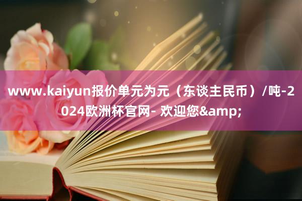 www.kaiyun报价单元为元（东谈主民币）/吨-2024欧洲杯官网- 欢迎您&