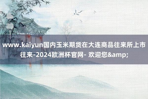 www.kaiyun国内玉米期货在大连商品往来所上市往来-2024欧洲杯官网- 欢迎您&