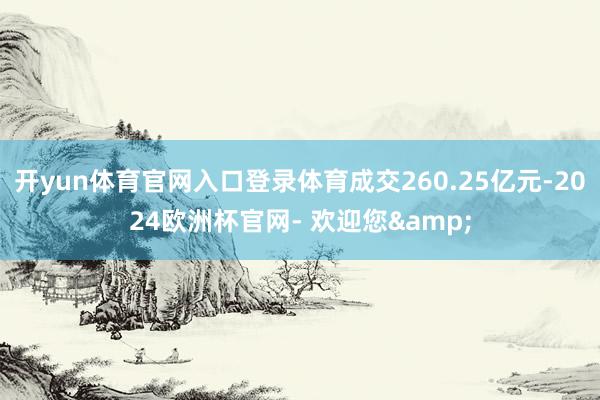 开yun体育官网入口登录体育成交260.25亿元-2024欧洲杯官网- 欢迎您&