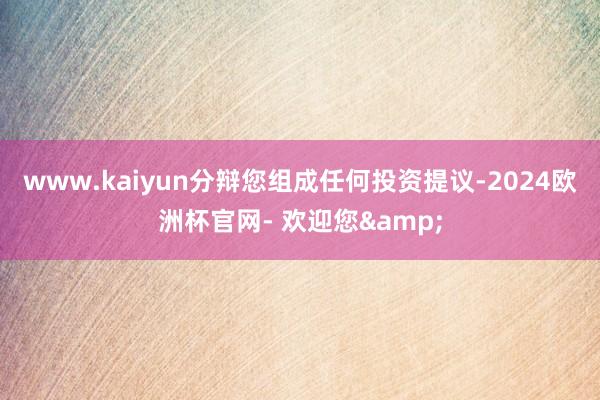 www.kaiyun分辩您组成任何投资提议-2024欧洲杯官网- 欢迎您&