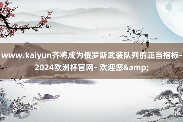 www.kaiyun齐将成为俄罗斯武装队列的正当指标-2024欧洲杯官网- 欢迎您&