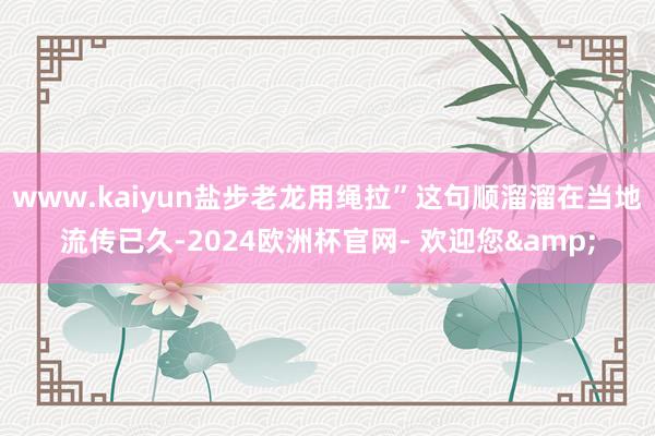 www.kaiyun盐步老龙用绳拉”这句顺溜溜在当地流传已久-2024欧洲杯官网- 欢迎您&