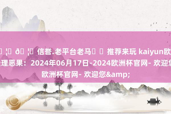 🦄🦄信誉.老平台老马✔️推荐来玩 kaiyun欧洲杯app处理恶果：2024年06月17日-2024欧洲杯官网- 欢迎您&