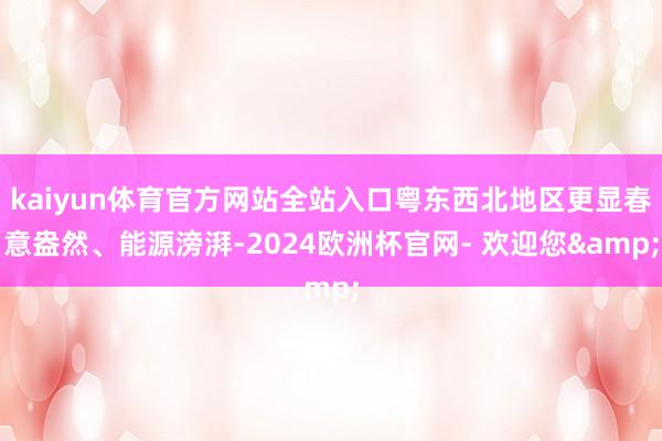 kaiyun体育官方网站全站入口粤东西北地区更显春意盎然、能源滂湃-2024欧洲杯官网- 欢迎您&