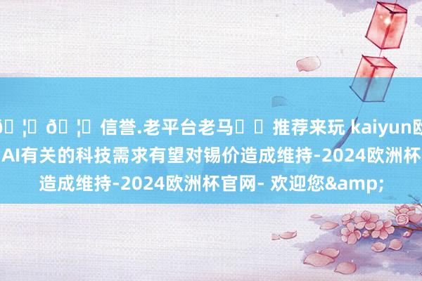 🦄🦄信誉.老平台老马✔️推荐来玩 kaiyun欧洲杯app补库需求与AI有关的科技需求有望对锡价造成维持-2024欧洲杯官网- 欢迎您&