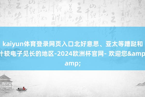 kaiyun体育登录网页入口北好意思、亚太等蹧跶和计较电子见长的地区-2024欧洲杯官网- 欢迎您&