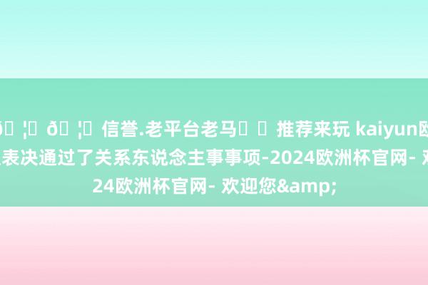 🦄🦄信誉.老平台老马✔️推荐来玩 kaiyun欧洲杯app会议表决通过了关系东说念主事事项-2024欧洲杯官网- 欢迎您&