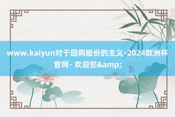 www.kaiyun　　对于回购股份的主义-2024欧洲杯官网- 欢迎您&