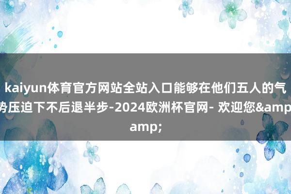 kaiyun体育官方网站全站入口能够在他们五人的气势压迫下不后退半步-2024欧洲杯官网- 欢迎您&