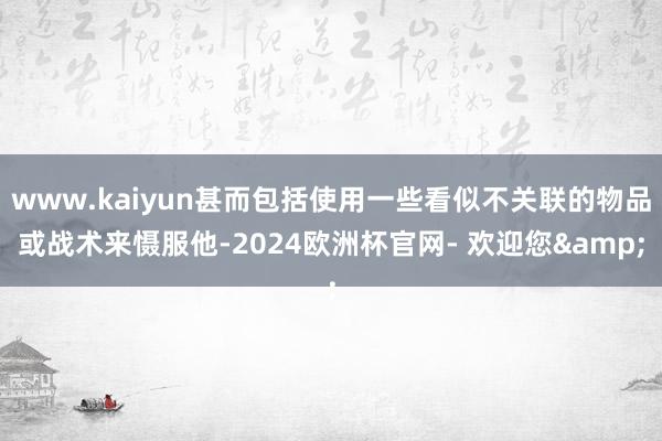 www.kaiyun甚而包括使用一些看似不关联的物品或战术来慑服他-2024欧洲杯官网- 欢迎您&