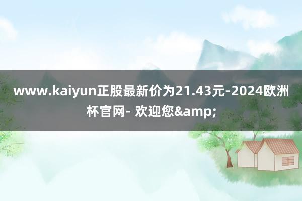 www.kaiyun正股最新价为21.43元-2024欧洲杯官网- 欢迎您&