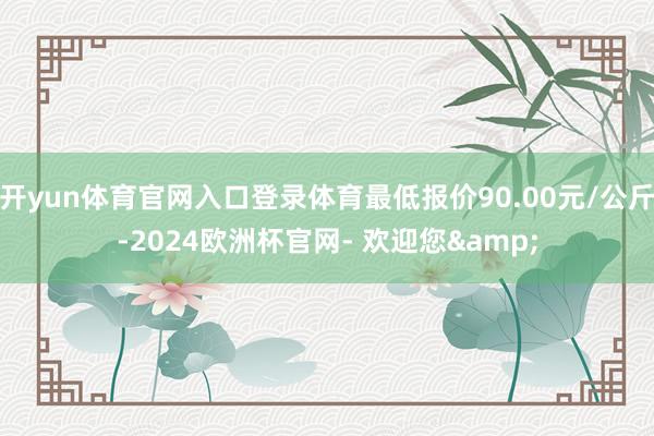 开yun体育官网入口登录体育最低报价90.00元/公斤-2024欧洲杯官网- 欢迎您&