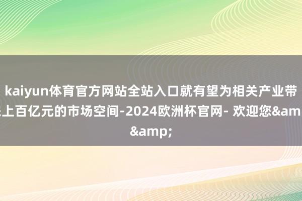 kaiyun体育官方网站全站入口就有望为相关产业带来上百亿元的市场空间-2024欧洲杯官网- 欢迎您&