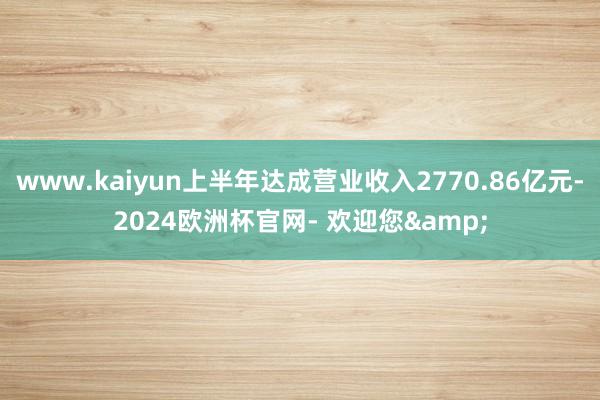 www.kaiyun上半年达成营业收入2770.86亿元-2024欧洲杯官网- 欢迎您&