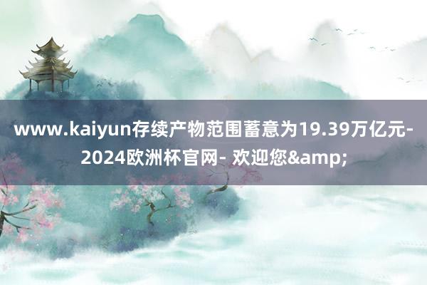 www.kaiyun存续产物范围蓄意为19.39万亿元-2024欧洲杯官网- 欢迎您&