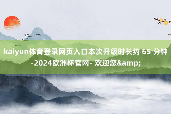 kaiyun体育登录网页入口本次升级时长约 65 分钟-2024欧洲杯官网- 欢迎您&