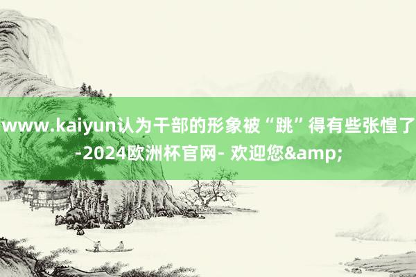 www.kaiyun认为干部的形象被“跳”得有些张惶了-2024欧洲杯官网- 欢迎您&