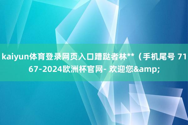 kaiyun体育登录网页入口蹧跶者林**（手机尾号 7167-2024欧洲杯官网- 欢迎您&