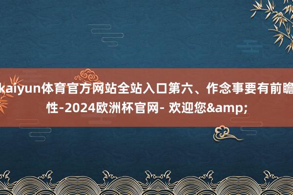 kaiyun体育官方网站全站入口第六、作念事要有前瞻性-2024欧洲杯官网- 欢迎您&